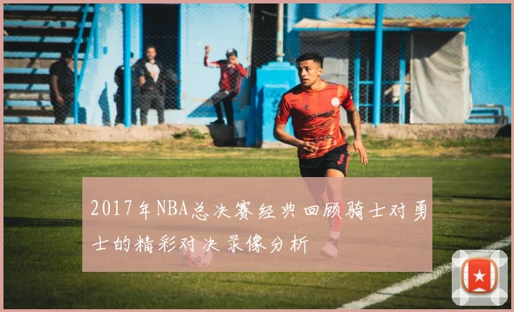 2017年NBA总决赛经典回顾骑士对勇士的精彩对决录像分析