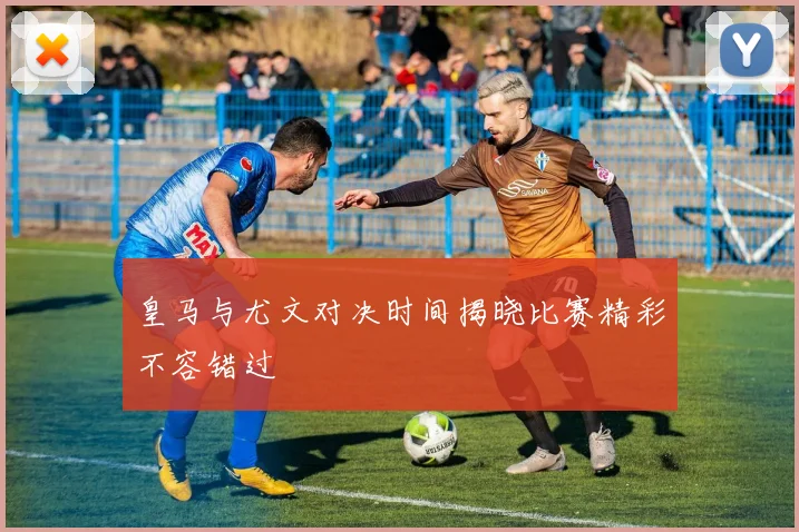 皇马与尤文对决时间揭晓比赛精彩不容错过