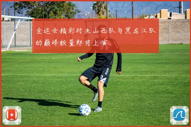 全运会精彩对决山西队与黑龙江队的巅峰较量即将上演