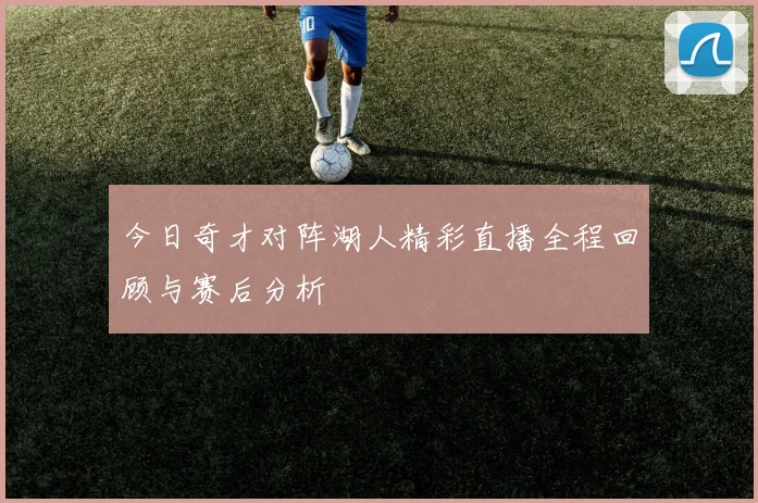 今日奇才对阵湖人精彩直播全程回顾与赛后分析