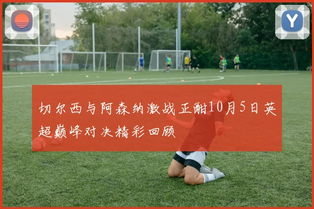 切尔西与阿森纳激战正酣10月5日英超巅峰对决精彩回顾