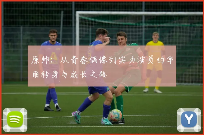原帅：从青春偶像到实力演员的华丽转身与成长之路