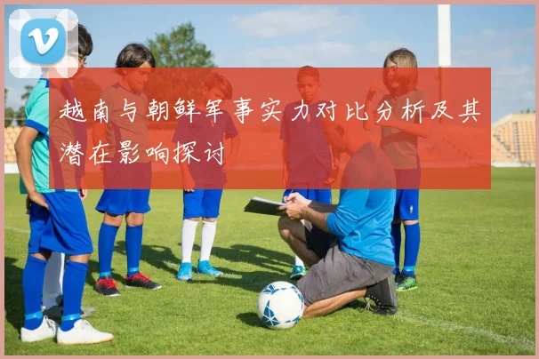 越南与朝鲜军事实力对比分析及其潜在影响探讨