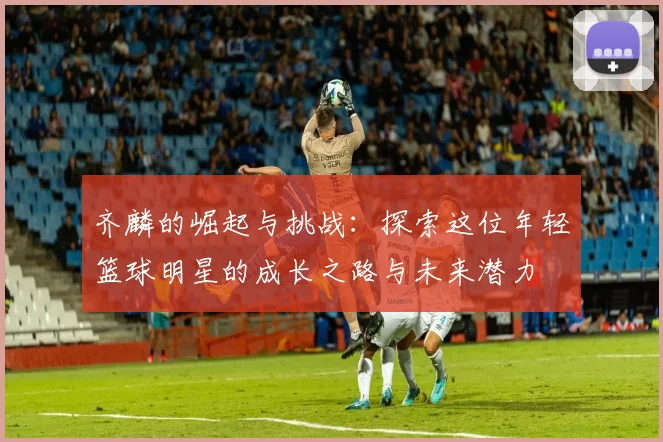 齐麟的崛起与挑战：探索这位年轻篮球明星的成长之路与未来潜力