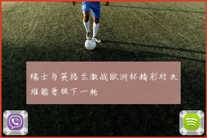 瑞士与英格兰激战欧洲杯精彩对决谁能晋级下一轮