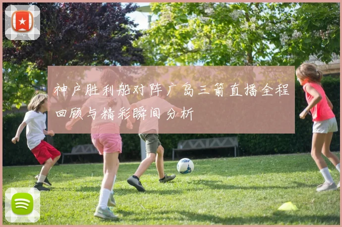 神户胜利船对阵广岛三箭直播全程回顾与精彩瞬间分析