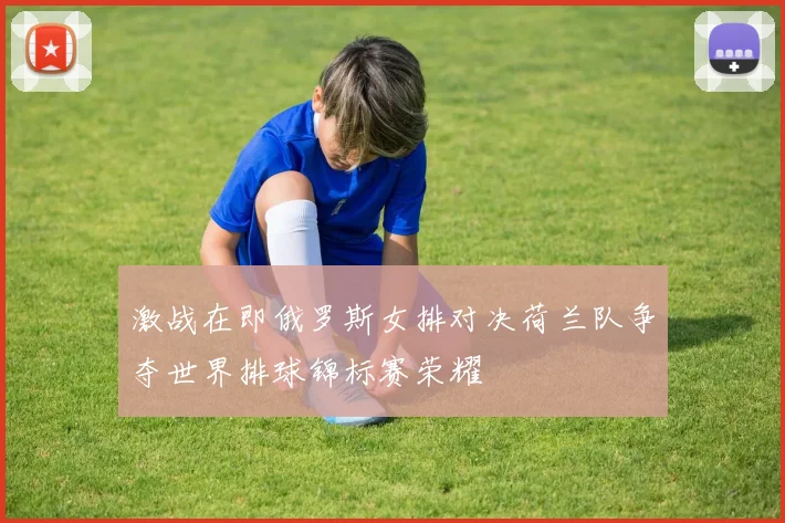 激战在即俄罗斯女排对决荷兰队争夺世界排球锦标赛荣耀