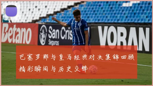 巴塞罗那与皇马经典对决集锦回顾精彩瞬间与历史交锋
