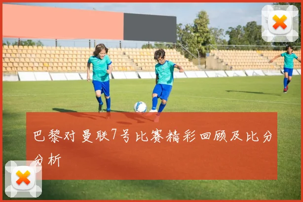 巴黎对曼联7号比赛精彩回顾及比分分析