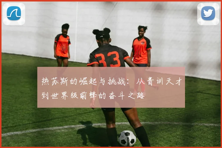 热苏斯的崛起与挑战：从青训天才到世界级前锋的奋斗之路