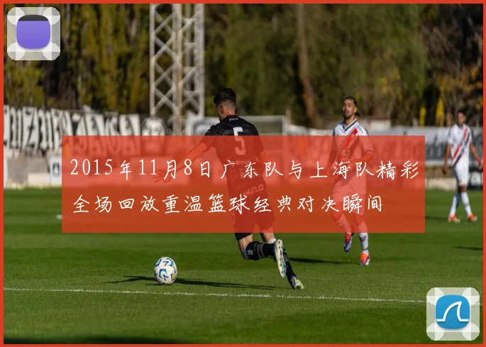 2015年11月8日广东队与上海队精彩全场回放重温篮球经典对决瞬间