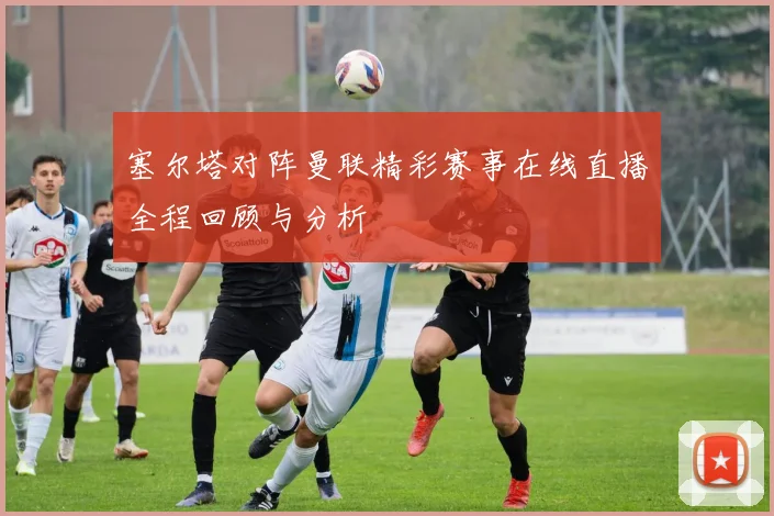 塞尔塔对阵曼联精彩赛事在线直播全程回顾与分析