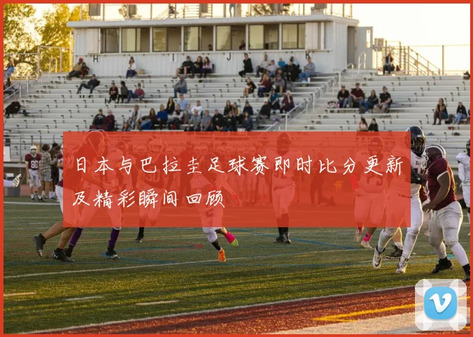 日本与巴拉圭足球赛即时比分更新及精彩瞬间回顾