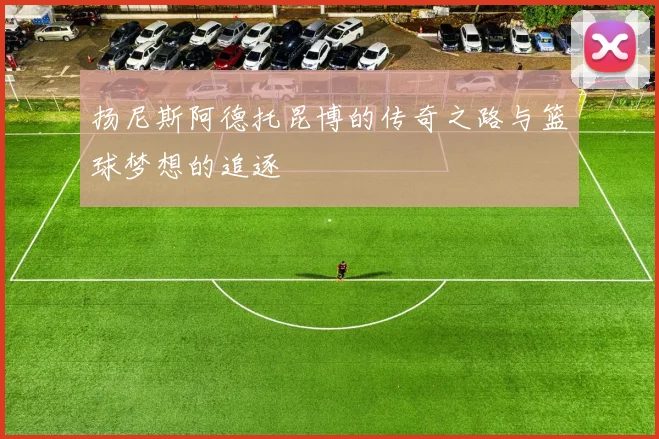 扬尼斯阿德托昆博的传奇之路与篮球梦想的追逐
