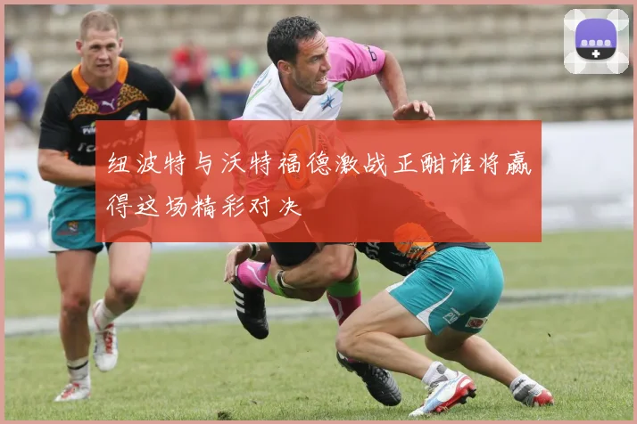 纽波特与沃特福德激战正酣谁将赢得这场精彩对决