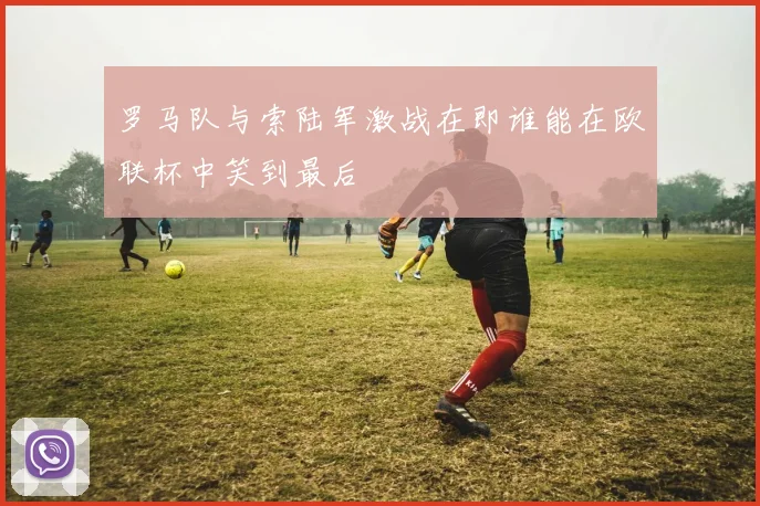 罗马队与索陆军激战在即谁能在欧联杯中笑到最后