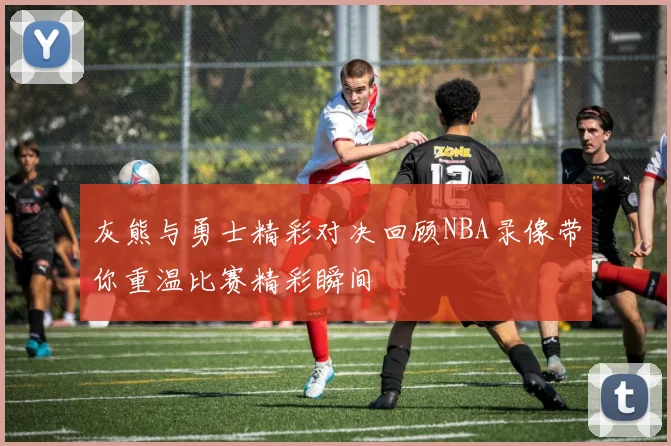 灰熊与勇士精彩对决回顾NBA录像带你重温比赛精彩瞬间