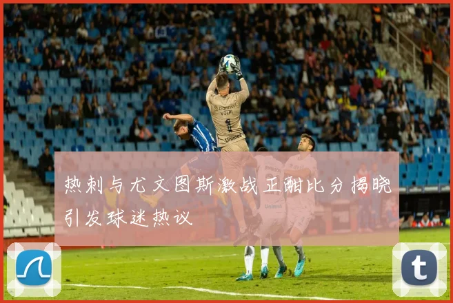 热刺与尤文图斯激战正酣比分揭晓引发球迷热议
