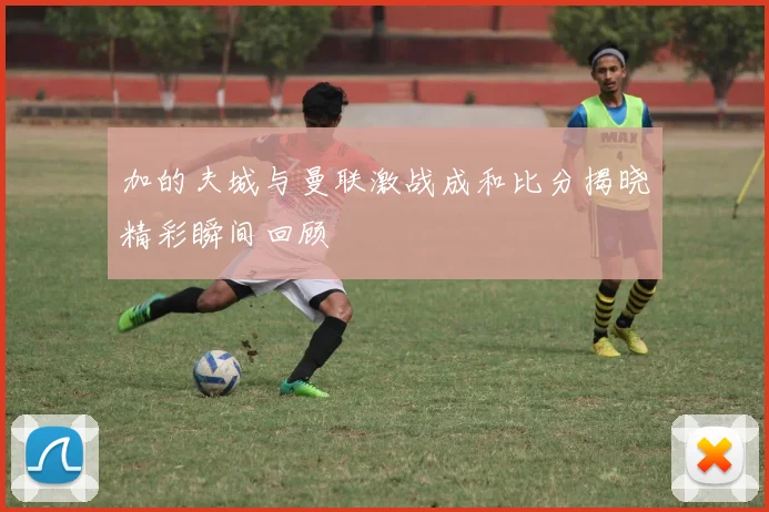 加的夫城与曼联激战成和比分揭晓精彩瞬间回顾