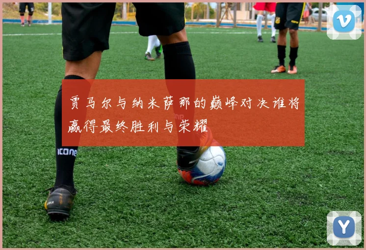 贾马尔与纳米萨那的巅峰对决谁将赢得最终胜利与荣耀