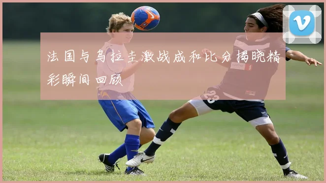 法国与乌拉圭激战成和比分揭晓精彩瞬间回顾
