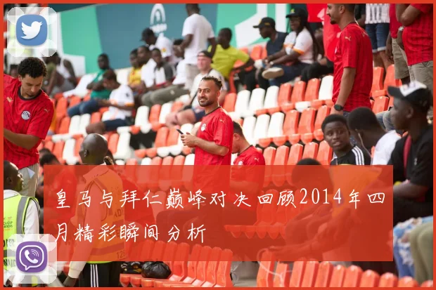 皇马与拜仁巅峰对决回顾2014年四月精彩瞬间分析