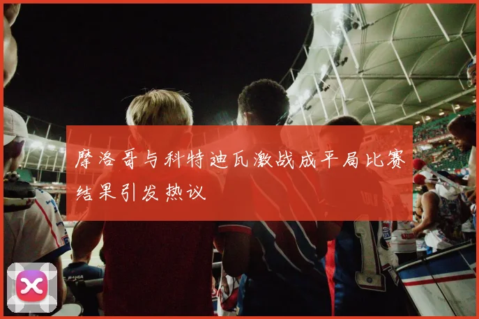 摩洛哥与科特迪瓦激战成平局比赛结果引发热议