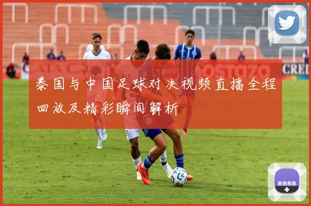 泰国与中国足球对决视频直播全程回放及精彩瞬间解析