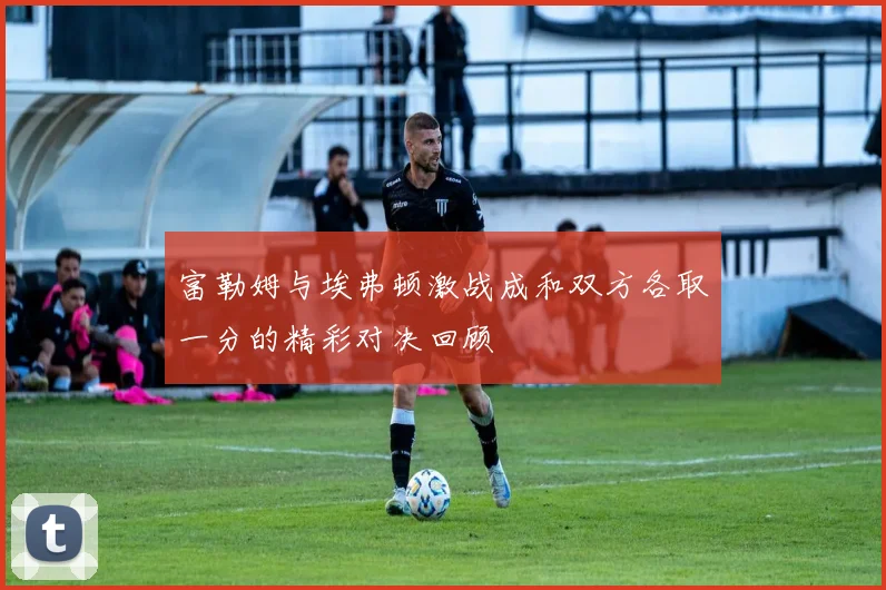 富勒姆与埃弗顿激战成和双方各取一分的精彩对决回顾