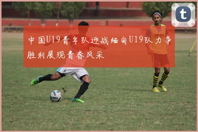 中国U19青年队迎战缅甸U19队力争胜利展现青春风采