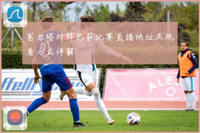 塞尔塔对阵巴萨比赛直播地址及观看方式详解