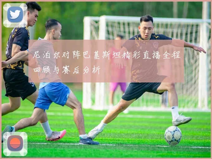 尼泊尔对阵巴基斯坦精彩直播全程回顾与赛后分析