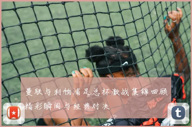 曼联与利物浦足总杯激战集锦回顾精彩瞬间与经典对决
