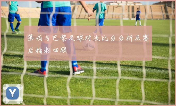 第戎与巴黎足球对决比分分析及赛后精彩回顾